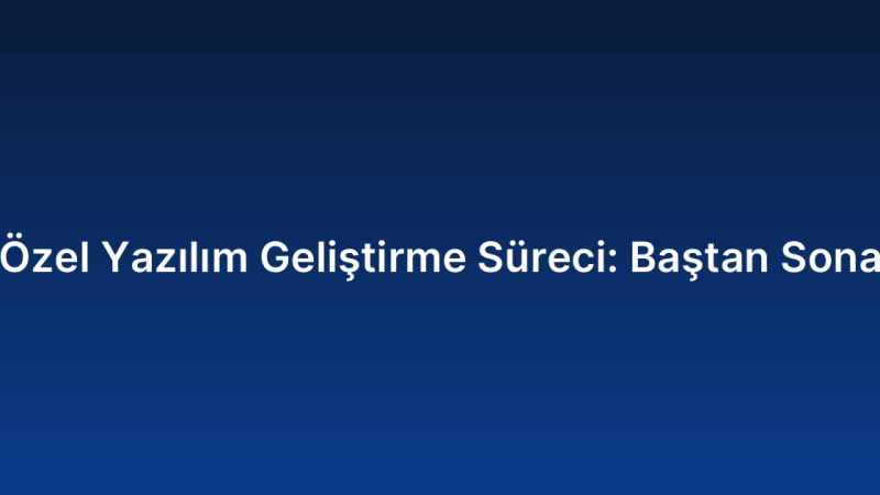 Özel Yazılım Geliştirme Süreci: Baştan Sona