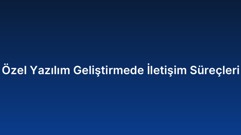 Özel Yazılım Geliştirmede İletişim Süreçleri
